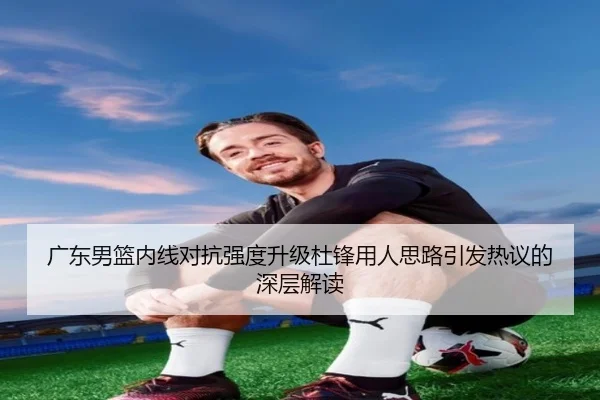 广东男篮内线对抗强度升级杜锋用人思路引发热议的深层解读（YOUDE）